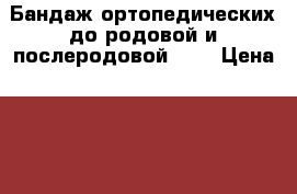 Бандаж ортопедических до родовой и послеродовой!!!! › Цена ­ 800 - Ярославская обл. Медицина, красота и здоровье » Аппараты и тренажеры   